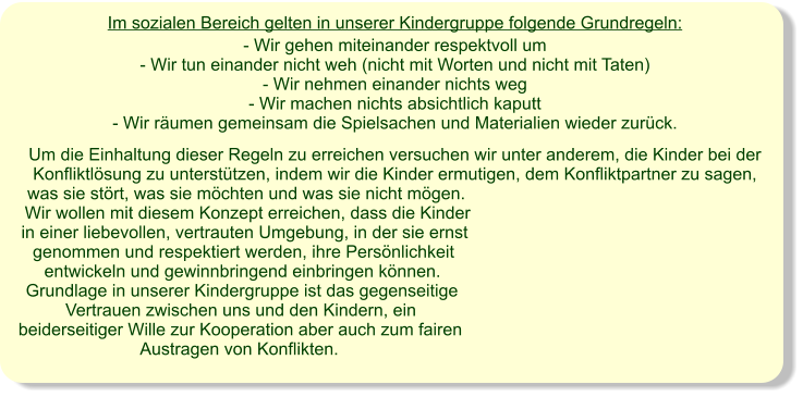 Im sozialen Bereich gelten in unserer Kindergruppe folgende Grundregeln: - Wir gehen miteinander respektvoll um - Wir tun einander nicht weh (nicht mit Worten und nicht mit Taten) - Wir nehmen einander nichts weg - Wir machen nichts absichtlich kaputt - Wir räumen gemeinsam die Spielsachen und Materialien wieder zurück.   Um die Einhaltung dieser Regeln zu erreichen versuchen wir unter anderem, die Kinder bei der Konfliktlösung zu unterstützen, indem wir die Kinder ermutigen, dem Konfliktpartner zu sagen, was sie stört, was sie möchten und was sie nicht mögen.  Wir wollen mit diesem Konzept erreichen, dass die Kinder in einer liebevollen, vertrauten Umgebung, in der sie ernst genommen und respektiert werden, ihre Persönlichkeit entwickeln und gewinnbringend einbringen können. Grundlage in unserer Kindergruppe ist das gegenseitige Vertrauen zwischen uns und den Kindern, ein beiderseitiger Wille zur Kooperation aber auch zum fairen Austragen von Konflikten.